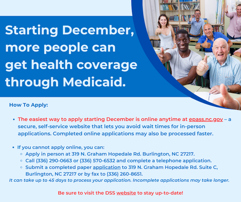 Picture of people giving thumbs ups with the following text: Starting December, more people can get health coverage through Medicaid. How To Apply: • The easiest way to apply starting December is online anytime at epass.nc.gov - a secure, self-service website that lets you avoid wait times for in-person applications. Completed online applications may also be processed faster. • If you cannot apply online, you can: • Apply in person at 319 N. Graham Hopedale Rd. Burlington, NC 27217. • Call (336) 290-0663 or (336) 570-6532 and complete a telephone application. • Submit a completed paper application to 319 N. Graham Hopedale Rd. Suite C, Burlington, NC 27217 or by fax to (336) 260-8651. It can take up to 45 days to process your application. Incomplete applications may take longer. Be sure to visit the DSS website to stay up-to-date! Picture of people giving thumbs ups with the following text: Starting December, more people can get health coverage through Medicaid. How To Apply: • The easiest way to apply starting December is online anytime at epass.nc.gov - a secure, self-service website that lets you avoid wait times for in-person applications. Completed online applications may also be processed faster. • If you cannot apply online, you can: • Apply in person at 319 N. Graham Hopedale Rd. Burlington, NC 27217. • Call (336) 290-0663 or (336) 570-6532 and complete a telephone application. • Submit a completed paper application to 319 N. Graham Hopedale Rd. Suite C, Burlington, NC 27217 or by fax to (336) 260-8651. It can take up to 45 days to process your application. Incomplete applications may take longer. Be sure to visit the DSS website to stay up-to-date! Picture of people giving thumbs ups with the following text: Starting December, more people can get health coverage through Medicaid. How To Apply: • The easiest way to apply starting December is online anytime at epass.nc.gov - a secure, self-service website that lets you avoid wait times for in-person applications. Completed online applications may also be processed faster. • If you cannot apply online, you can: • Apply in person at 319 N. Graham Hopedale Rd. Burlington, NC 27217. • Call (336) 290-0663 or (336) 570-6532 and complete a telephone application. • Submit a completed paper application to 319 N. Graham Hopedale Rd. Suite C, Burlington, NC 27217 or by fax to (336) 260-8651. It can take up to 45 days to process your application. Incomplete applications may take longer. Be sure to visit the DSS website to stay up-to-date!